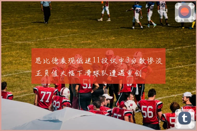 恩比德表现低迷11投仅中3分数惨淡正负值大幅下滑球队遭遇重创