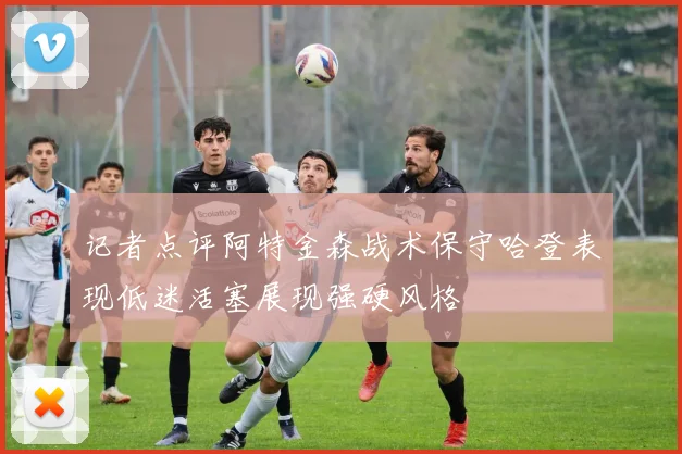 记者点评阿特金森战术保守哈登表现低迷活塞展现强硬风格