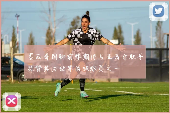 墨西哥国脚前锋期待与亚马尔联手称赞其为世界顶级球员之一
