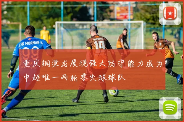重庆铜梁龙展现强大防守能力成为中超唯一两轮零失球球队