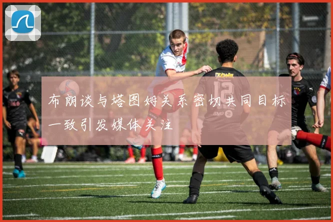 布朗谈与塔图姆关系密切共同目标一致引发媒体关注