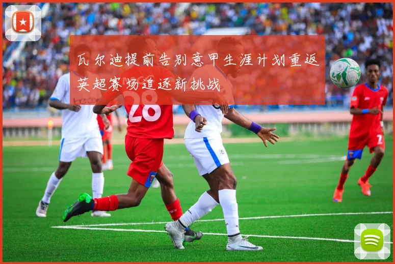 瓦尔迪提前告别意甲生涯计划重返英超赛场追逐新挑战