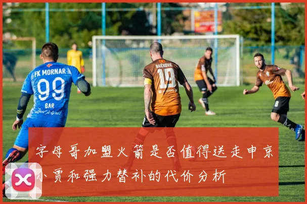 字母哥加盟火箭是否值得送走申京小贾和强力替补的代价分析