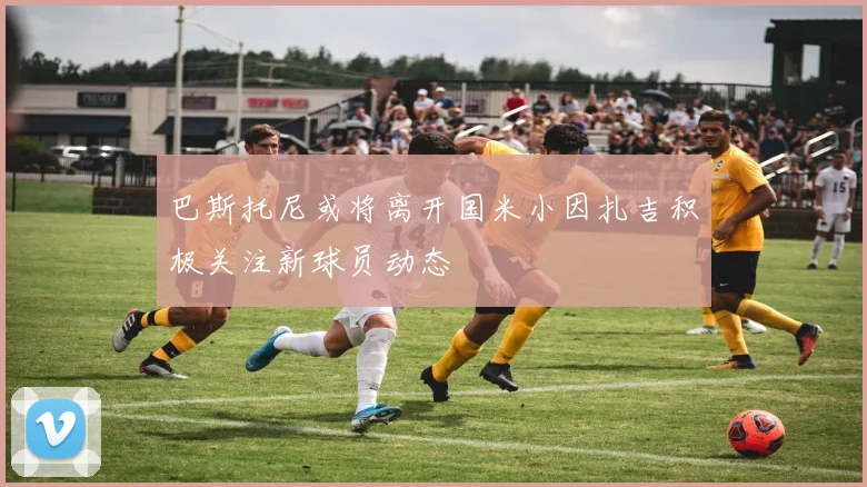 巴斯托尼或将离开国米小因扎吉积极关注新球员动态