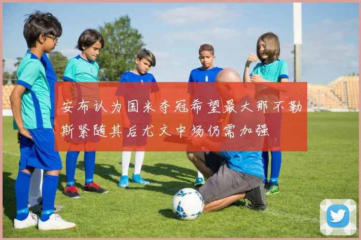 安布认为国米夺冠希望最大那不勒斯紧随其后尤文中场仍需加强