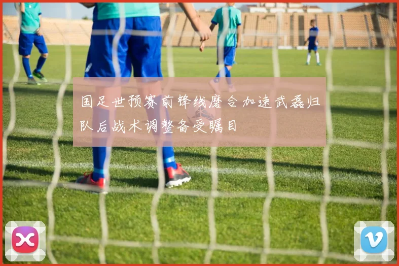 国足世预赛前锋线磨合加速武磊归队后战术调整备受瞩目