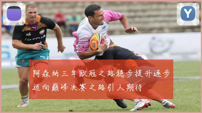 阿森纳三年欧冠之路稳步提升逐步迈向巅峰决赛之路引人期待