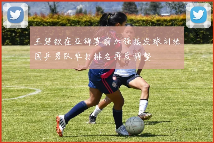 王楚钦在亚锦赛前加强接发球训练国乒男队单打排名再度调整