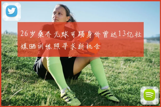 26岁桑乔无球可踢身价曾达13亿社媒晒训练照寻求新机会