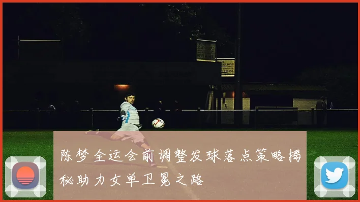陈梦全运会前调整发球落点策略揭秘助力女单卫冕之路