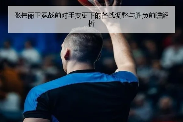 张伟丽卫冕战前对手变更下的备战调整与胜负前瞻解析